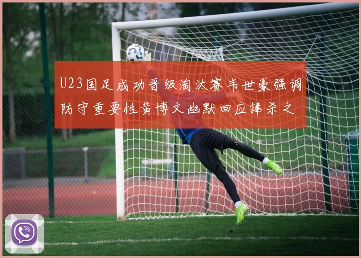 U23国足成功晋级淘汰赛韦世豪强调防守重要性黄博文幽默回应捧杀之说