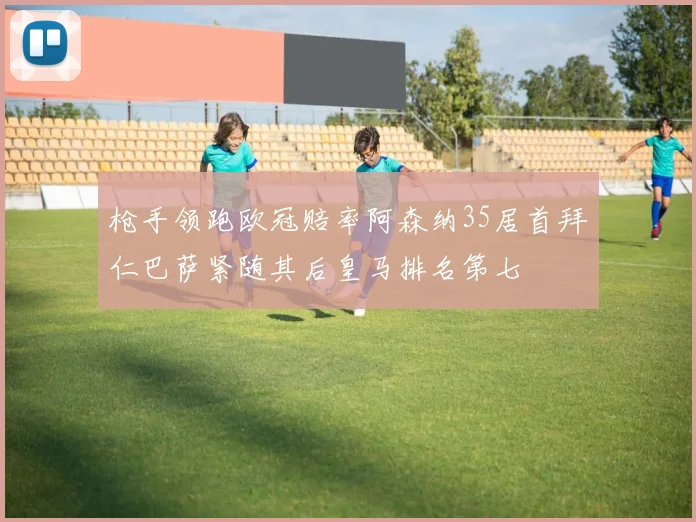 枪手领跑欧冠赔率阿森纳35居首拜仁巴萨紧随其后皇马排名第七
