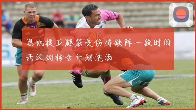 恩凯提亚腿筋受伤将缺阵一段时间西汉姆转会计划泡汤
