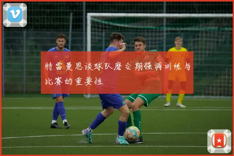 特雷曼恩谈球队磨合期强调训练与比赛的重要性