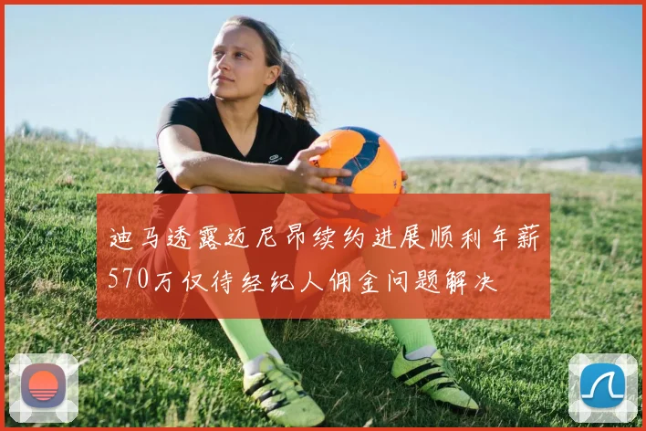 迪马透露迈尼昂续约进展顺利年薪570万仅待经纪人佣金问题解决