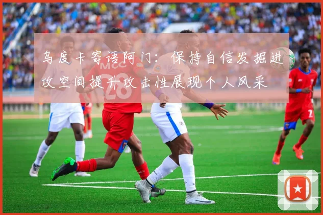 乌度卡寄语阿门：保持自信发掘进攻空间提升攻击性展现个人风采