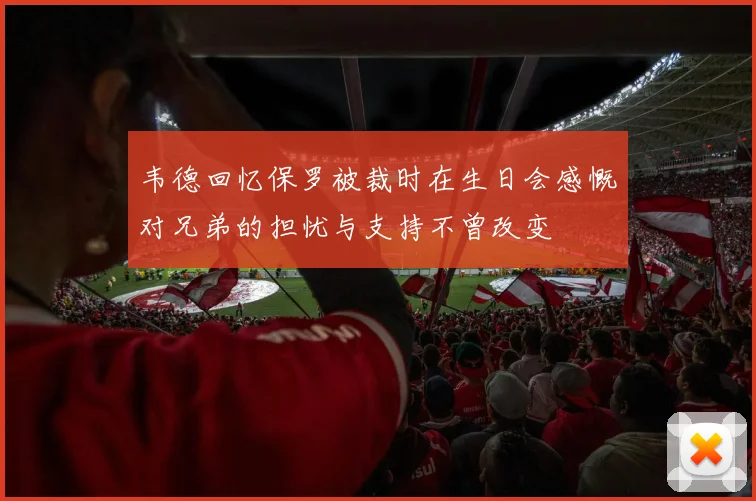 韦德回忆保罗被裁时在生日会感慨对兄弟的担忧与支持不曾改变