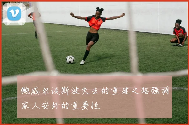 鲍威尔谈斯波失去的重建之路强调家人安好的重要性