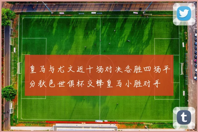 皇马与尤文近十场对决各胜四场平分秋色世俱杯交锋皇马小胜对手