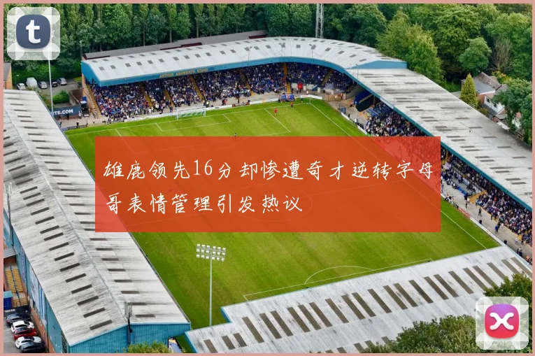 雄鹿领先16分却惨遭奇才逆转字母哥表情管理引发热议