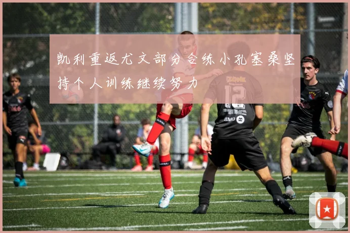 凯利重返尤文部分合练小孔塞桑坚持个人训练继续努力