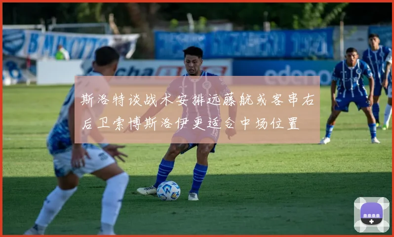 斯洛特谈战术安排远藤航或客串右后卫索博斯洛伊更适合中场位置